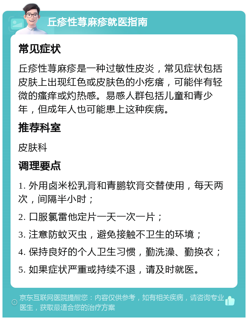 丘疹性荨麻疹就医指南 常见症状 丘疹性荨麻疹是一种过敏性皮炎，常见症状包括皮肤上出现红色或皮肤色的小疙瘩，可能伴有轻微的瘙痒或灼热感。易感人群包括儿童和青少年，但成年人也可能患上这种疾病。 推荐科室 皮肤科 调理要点 1. 外用卤米松乳膏和青鹏软膏交替使用，每天两次，间隔半小时； 2. 口服氯雷他定片一天一次一片； 3. 注意防蚊灭虫，避免接触不卫生的环境； 4. 保持良好的个人卫生习惯，勤洗澡、勤换衣； 5. 如果症状严重或持续不退，请及时就医。