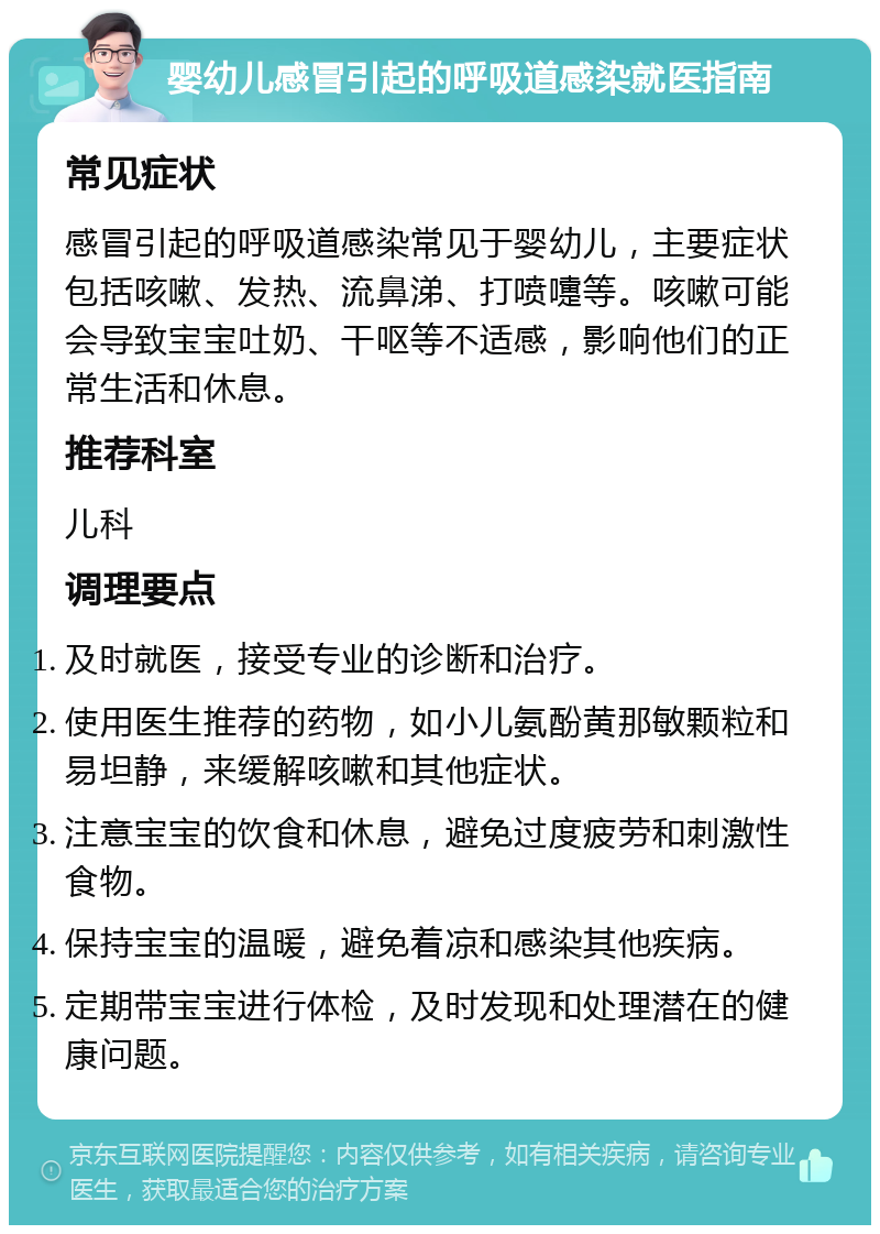 婴幼儿感冒引起的呼吸道感染就医指南 常见症状 感冒引起的呼吸道感染常见于婴幼儿，主要症状包括咳嗽、发热、流鼻涕、打喷嚏等。咳嗽可能会导致宝宝吐奶、干呕等不适感，影响他们的正常生活和休息。 推荐科室 儿科 调理要点 及时就医，接受专业的诊断和治疗。 使用医生推荐的药物，如小儿氨酚黄那敏颗粒和易坦静，来缓解咳嗽和其他症状。 注意宝宝的饮食和休息，避免过度疲劳和刺激性食物。 保持宝宝的温暖，避免着凉和感染其他疾病。 定期带宝宝进行体检，及时发现和处理潜在的健康问题。