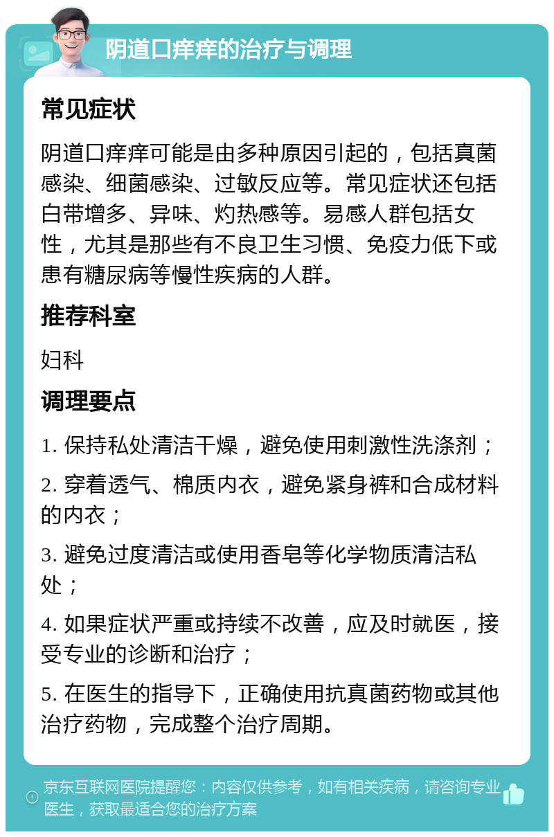 阴道口痒痒的治疗与调理 常见症状 阴道口痒痒可能是由多种原因引起的，包括真菌感染、细菌感染、过敏反应等。常见症状还包括白带增多、异味、灼热感等。易感人群包括女性，尤其是那些有不良卫生习惯、免疫力低下或患有糖尿病等慢性疾病的人群。 推荐科室 妇科 调理要点 1. 保持私处清洁干燥，避免使用刺激性洗涤剂； 2. 穿着透气、棉质内衣，避免紧身裤和合成材料的内衣； 3. 避免过度清洁或使用香皂等化学物质清洁私处； 4. 如果症状严重或持续不改善，应及时就医，接受专业的诊断和治疗； 5. 在医生的指导下，正确使用抗真菌药物或其他治疗药物，完成整个治疗周期。