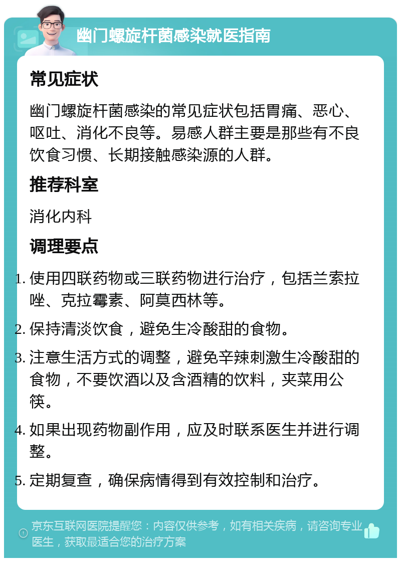 幽门螺旋杆菌感染就医指南 常见症状 幽门螺旋杆菌感染的常见症状包括胃痛、恶心、呕吐、消化不良等。易感人群主要是那些有不良饮食习惯、长期接触感染源的人群。 推荐科室 消化内科 调理要点 使用四联药物或三联药物进行治疗，包括兰索拉唑、克拉霉素、阿莫西林等。 保持清淡饮食，避免生冷酸甜的食物。 注意生活方式的调整，避免辛辣刺激生冷酸甜的食物，不要饮酒以及含酒精的饮料，夹菜用公筷。 如果出现药物副作用，应及时联系医生并进行调整。 定期复查，确保病情得到有效控制和治疗。