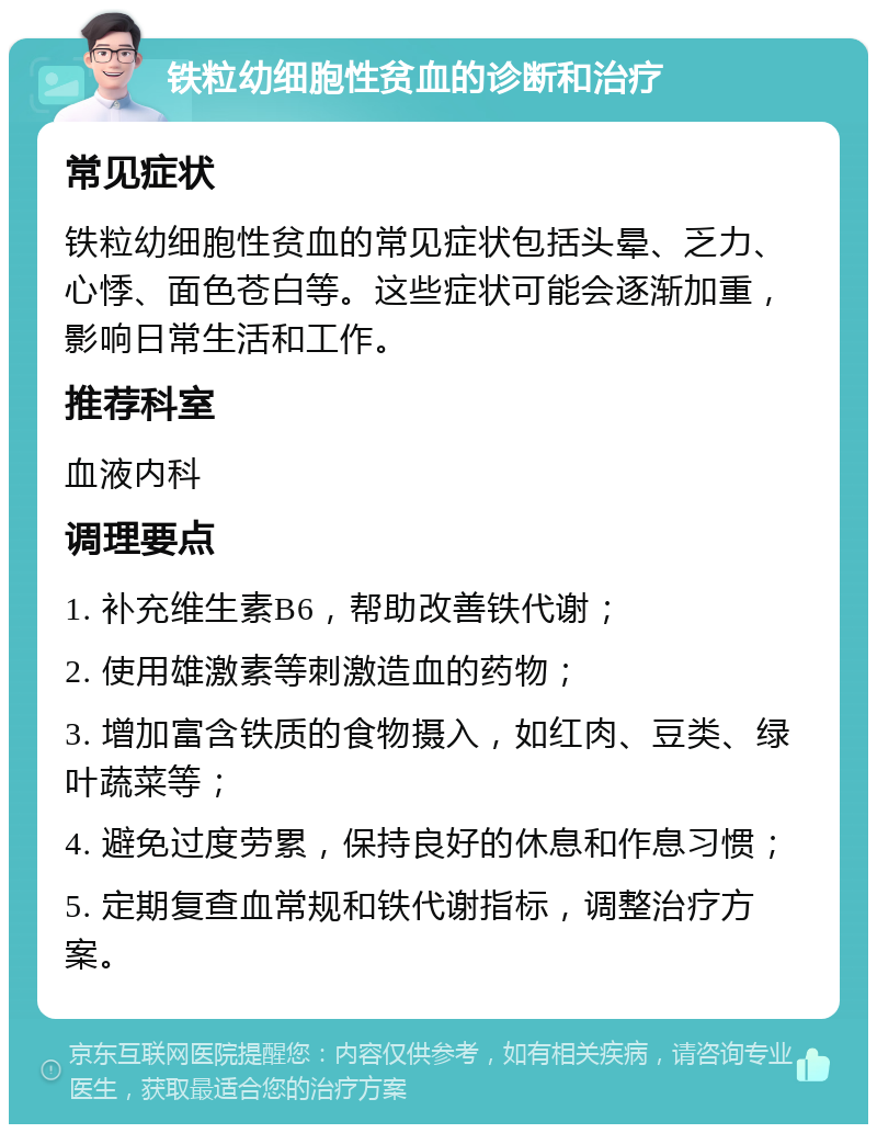 铁粒幼细胞性贫血的诊断和治疗 常见症状 铁粒幼细胞性贫血的常见症状包括头晕、乏力、心悸、面色苍白等。这些症状可能会逐渐加重，影响日常生活和工作。 推荐科室 血液内科 调理要点 1. 补充维生素B6，帮助改善铁代谢； 2. 使用雄激素等刺激造血的药物； 3. 增加富含铁质的食物摄入，如红肉、豆类、绿叶蔬菜等； 4. 避免过度劳累，保持良好的休息和作息习惯； 5. 定期复查血常规和铁代谢指标，调整治疗方案。