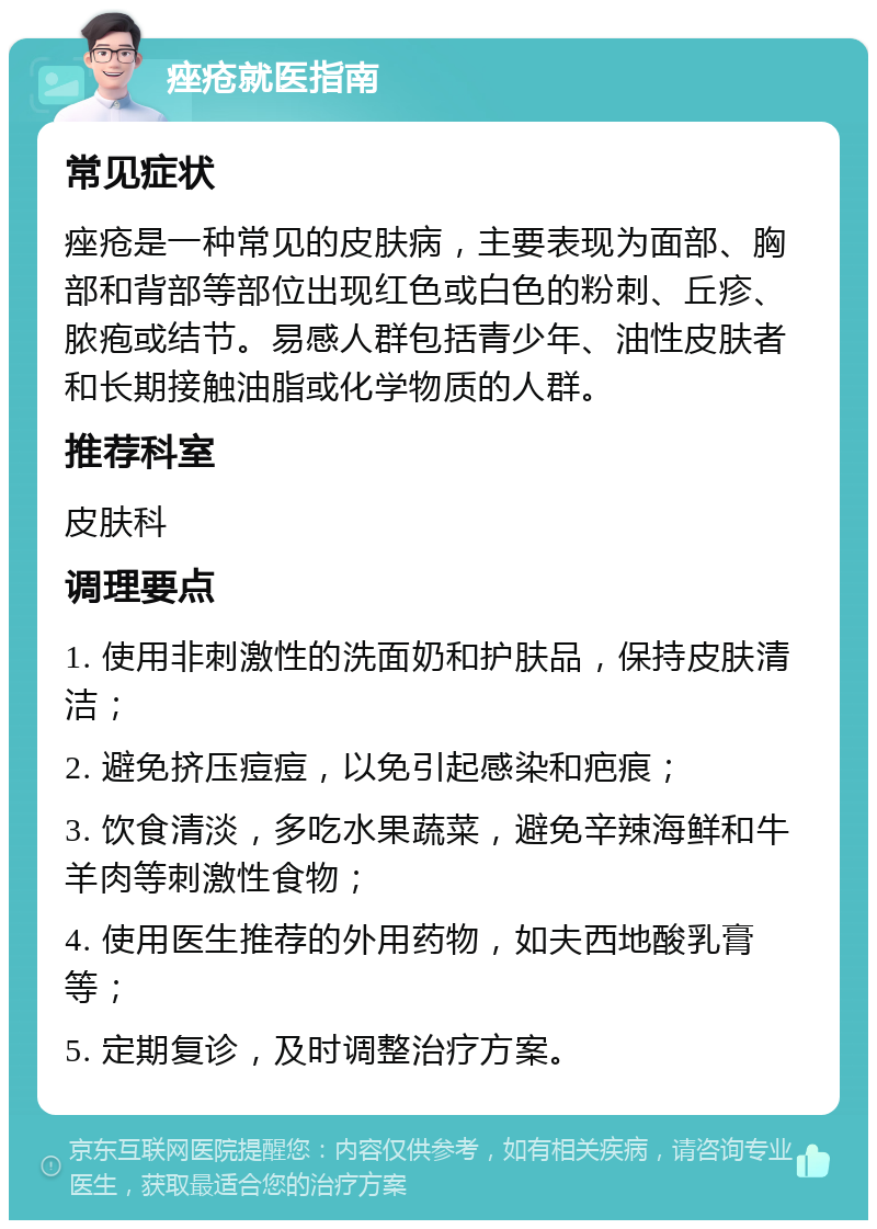 痤疮就医指南 常见症状 痤疮是一种常见的皮肤病，主要表现为面部、胸部和背部等部位出现红色或白色的粉刺、丘疹、脓疱或结节。易感人群包括青少年、油性皮肤者和长期接触油脂或化学物质的人群。 推荐科室 皮肤科 调理要点 1. 使用非刺激性的洗面奶和护肤品，保持皮肤清洁； 2. 避免挤压痘痘，以免引起感染和疤痕； 3. 饮食清淡，多吃水果蔬菜，避免辛辣海鲜和牛羊肉等刺激性食物； 4. 使用医生推荐的外用药物，如夫西地酸乳膏等； 5. 定期复诊，及时调整治疗方案。