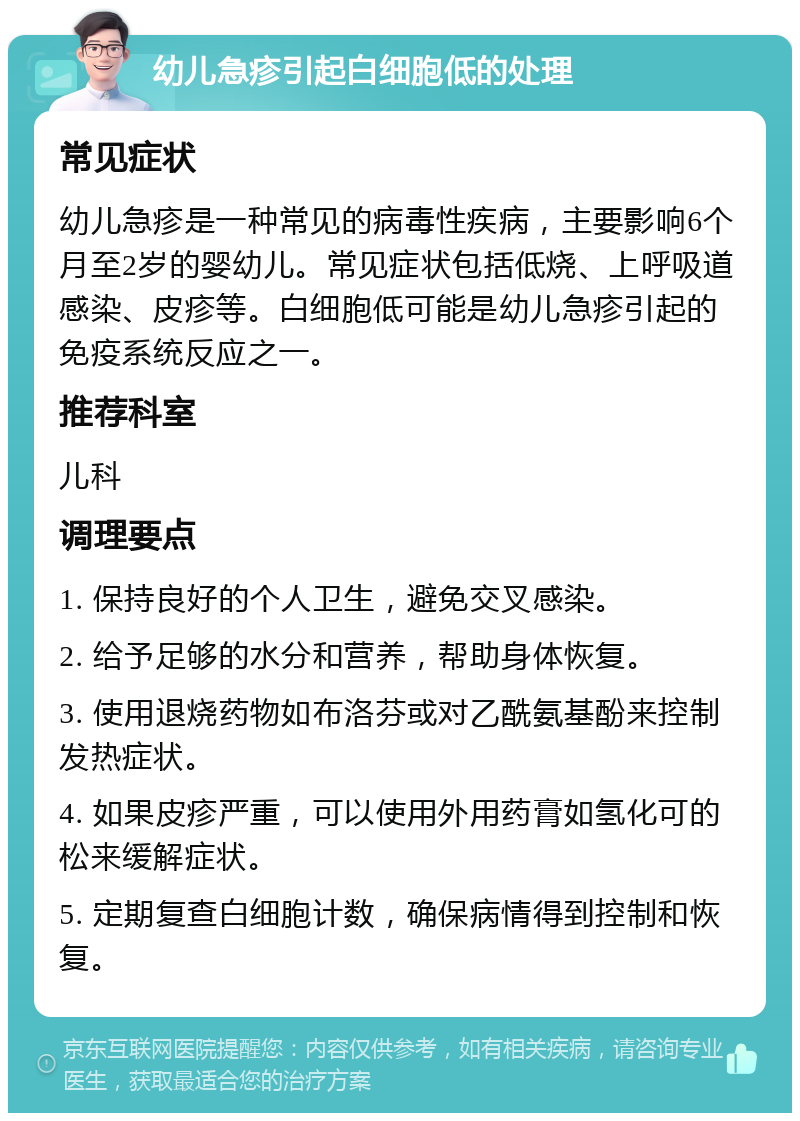 幼儿急疹引起白细胞低的处理 常见症状 幼儿急疹是一种常见的病毒性疾病，主要影响6个月至2岁的婴幼儿。常见症状包括低烧、上呼吸道感染、皮疹等。白细胞低可能是幼儿急疹引起的免疫系统反应之一。 推荐科室 儿科 调理要点 1. 保持良好的个人卫生，避免交叉感染。 2. 给予足够的水分和营养，帮助身体恢复。 3. 使用退烧药物如布洛芬或对乙酰氨基酚来控制发热症状。 4. 如果皮疹严重，可以使用外用药膏如氢化可的松来缓解症状。 5. 定期复查白细胞计数，确保病情得到控制和恢复。