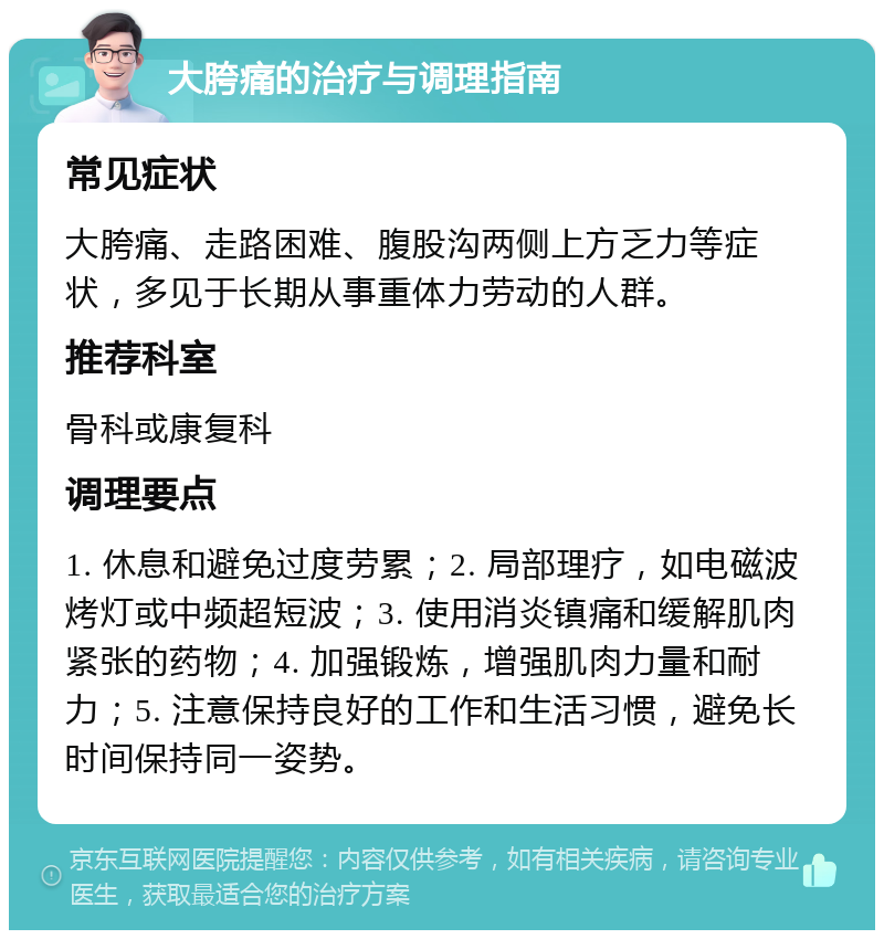 大胯痛的治疗与调理指南 常见症状 大胯痛、走路困难、腹股沟两侧上方乏力等症状，多见于长期从事重体力劳动的人群。 推荐科室 骨科或康复科 调理要点 1. 休息和避免过度劳累；2. 局部理疗，如电磁波烤灯或中频超短波；3. 使用消炎镇痛和缓解肌肉紧张的药物；4. 加强锻炼，增强肌肉力量和耐力；5. 注意保持良好的工作和生活习惯，避免长时间保持同一姿势。