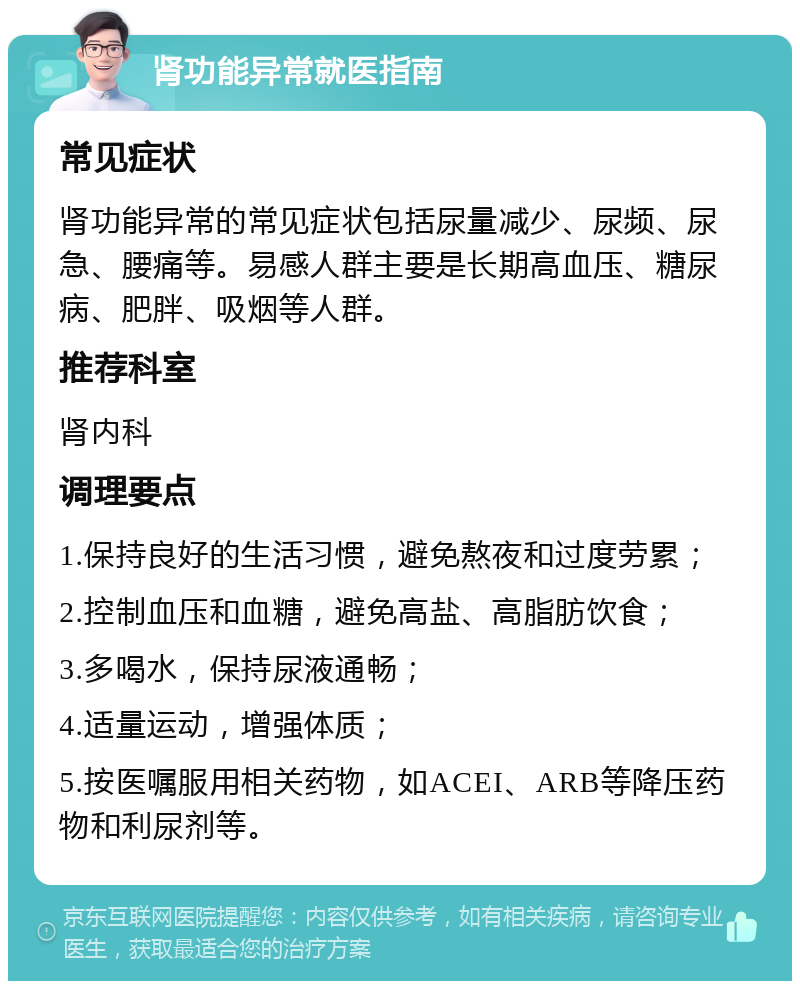 肾功能异常就医指南 常见症状 肾功能异常的常见症状包括尿量减少、尿频、尿急、腰痛等。易感人群主要是长期高血压、糖尿病、肥胖、吸烟等人群。 推荐科室 肾内科 调理要点 1.保持良好的生活习惯，避免熬夜和过度劳累； 2.控制血压和血糖，避免高盐、高脂肪饮食； 3.多喝水，保持尿液通畅； 4.适量运动，增强体质； 5.按医嘱服用相关药物，如ACEI、ARB等降压药物和利尿剂等。