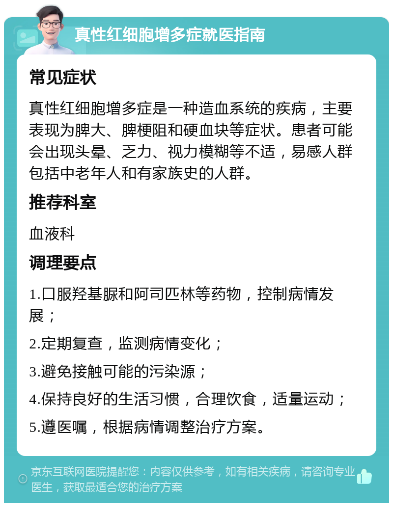 真性红细胞增多症就医指南 常见症状 真性红细胞增多症是一种造血系统的疾病，主要表现为脾大、脾梗阻和硬血块等症状。患者可能会出现头晕、乏力、视力模糊等不适，易感人群包括中老年人和有家族史的人群。 推荐科室 血液科 调理要点 1.口服羟基脲和阿司匹林等药物，控制病情发展； 2.定期复查，监测病情变化； 3.避免接触可能的污染源； 4.保持良好的生活习惯，合理饮食，适量运动； 5.遵医嘱，根据病情调整治疗方案。