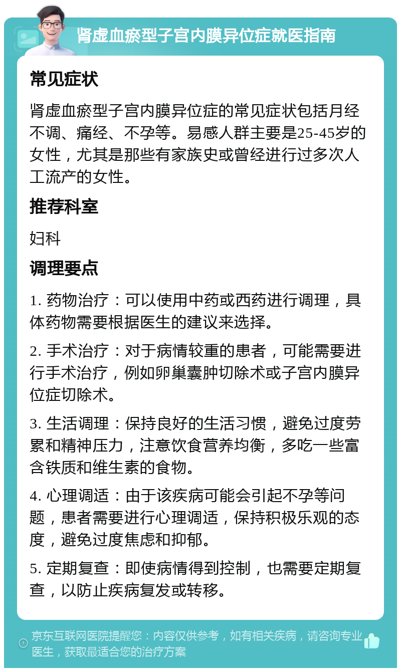 肾虚血瘀型子宫内膜异位症就医指南 常见症状 肾虚血瘀型子宫内膜异位症的常见症状包括月经不调、痛经、不孕等。易感人群主要是25-45岁的女性，尤其是那些有家族史或曾经进行过多次人工流产的女性。 推荐科室 妇科 调理要点 1. 药物治疗：可以使用中药或西药进行调理，具体药物需要根据医生的建议来选择。 2. 手术治疗：对于病情较重的患者，可能需要进行手术治疗，例如卵巢囊肿切除术或子宫内膜异位症切除术。 3. 生活调理：保持良好的生活习惯，避免过度劳累和精神压力，注意饮食营养均衡，多吃一些富含铁质和维生素的食物。 4. 心理调适：由于该疾病可能会引起不孕等问题，患者需要进行心理调适，保持积极乐观的态度，避免过度焦虑和抑郁。 5. 定期复查：即使病情得到控制，也需要定期复查，以防止疾病复发或转移。