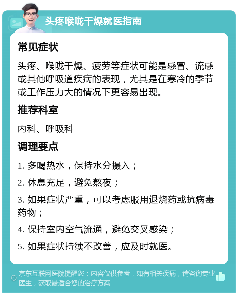 头疼喉咙干燥就医指南 常见症状 头疼、喉咙干燥、疲劳等症状可能是感冒、流感或其他呼吸道疾病的表现，尤其是在寒冷的季节或工作压力大的情况下更容易出现。 推荐科室 内科、呼吸科 调理要点 1. 多喝热水，保持水分摄入； 2. 休息充足，避免熬夜； 3. 如果症状严重，可以考虑服用退烧药或抗病毒药物； 4. 保持室内空气流通，避免交叉感染； 5. 如果症状持续不改善，应及时就医。