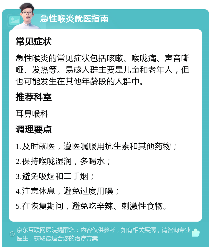 急性喉炎就医指南 常见症状 急性喉炎的常见症状包括咳嗽、喉咙痛、声音嘶哑、发热等。易感人群主要是儿童和老年人，但也可能发生在其他年龄段的人群中。 推荐科室 耳鼻喉科 调理要点 1.及时就医，遵医嘱服用抗生素和其他药物； 2.保持喉咙湿润，多喝水； 3.避免吸烟和二手烟； 4.注意休息，避免过度用嗓； 5.在恢复期间，避免吃辛辣、刺激性食物。