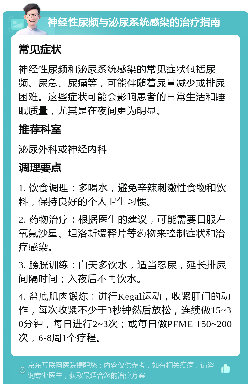 神经性尿频与泌尿系统感染的治疗指南 常见症状 神经性尿频和泌尿系统感染的常见症状包括尿频、尿急、尿痛等，可能伴随着尿量减少或排尿困难。这些症状可能会影响患者的日常生活和睡眠质量，尤其是在夜间更为明显。 推荐科室 泌尿外科或神经内科 调理要点 1. 饮食调理：多喝水，避免辛辣刺激性食物和饮料，保持良好的个人卫生习惯。 2. 药物治疗：根据医生的建议，可能需要口服左氧氟沙星、坦洛新缓释片等药物来控制症状和治疗感染。 3. 膀胱训练：白天多饮水，适当忍尿，延长排尿间隔时间；入夜后不再饮水。 4. 盆底肌肉锻炼：进行Kegal运动，收紧肛门的动作，每次收紧不少于3秒钟然后放松，连续做15~30分钟，每日进行2~3次；或每日做PFME 150~200次，6-8周1个疗程。