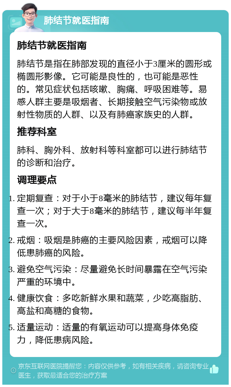 肺结节就医指南 肺结节就医指南 肺结节是指在肺部发现的直径小于3厘米的圆形或椭圆形影像。它可能是良性的，也可能是恶性的。常见症状包括咳嗽、胸痛、呼吸困难等。易感人群主要是吸烟者、长期接触空气污染物或放射性物质的人群、以及有肺癌家族史的人群。 推荐科室 肺科、胸外科、放射科等科室都可以进行肺结节的诊断和治疗。 调理要点 定期复查：对于小于8毫米的肺结节，建议每年复查一次；对于大于8毫米的肺结节，建议每半年复查一次。 戒烟：吸烟是肺癌的主要风险因素，戒烟可以降低患肺癌的风险。 避免空气污染：尽量避免长时间暴露在空气污染严重的环境中。 健康饮食：多吃新鲜水果和蔬菜，少吃高脂肪、高盐和高糖的食物。 适量运动：适量的有氧运动可以提高身体免疫力，降低患病风险。