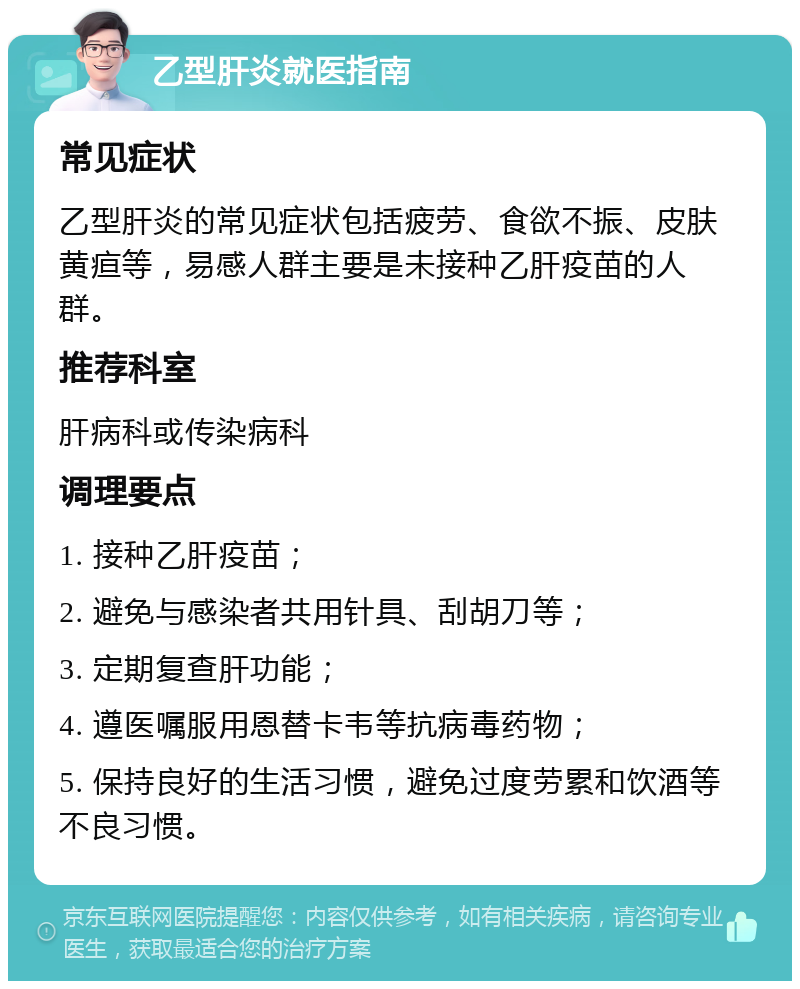 乙型肝炎就医指南 常见症状 乙型肝炎的常见症状包括疲劳、食欲不振、皮肤黄疸等，易感人群主要是未接种乙肝疫苗的人群。 推荐科室 肝病科或传染病科 调理要点 1. 接种乙肝疫苗； 2. 避免与感染者共用针具、刮胡刀等； 3. 定期复查肝功能； 4. 遵医嘱服用恩替卡韦等抗病毒药物； 5. 保持良好的生活习惯，避免过度劳累和饮酒等不良习惯。