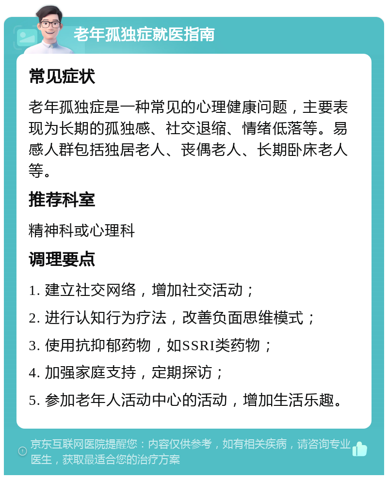 老年孤独症就医指南 常见症状 老年孤独症是一种常见的心理健康问题，主要表现为长期的孤独感、社交退缩、情绪低落等。易感人群包括独居老人、丧偶老人、长期卧床老人等。 推荐科室 精神科或心理科 调理要点 1. 建立社交网络，增加社交活动； 2. 进行认知行为疗法，改善负面思维模式； 3. 使用抗抑郁药物，如SSRI类药物； 4. 加强家庭支持，定期探访； 5. 参加老年人活动中心的活动，增加生活乐趣。