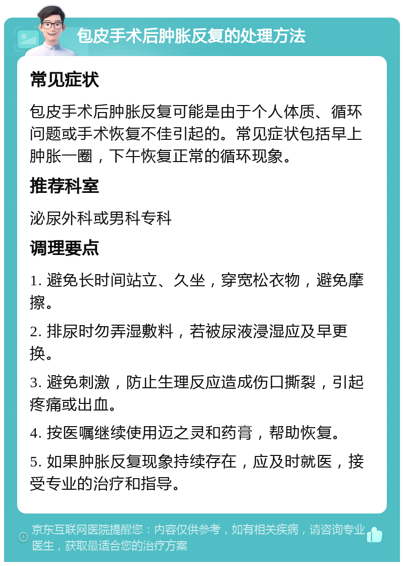 包皮手术后肿胀反复的处理方法 常见症状 包皮手术后肿胀反复可能是由于个人体质、循环问题或手术恢复不佳引起的。常见症状包括早上肿胀一圈，下午恢复正常的循环现象。 推荐科室 泌尿外科或男科专科 调理要点 1. 避免长时间站立、久坐，穿宽松衣物，避免摩擦。 2. 排尿时勿弄湿敷料，若被尿液浸湿应及早更换。 3. 避免刺激，防止生理反应造成伤口撕裂，引起疼痛或出血。 4. 按医嘱继续使用迈之灵和药膏，帮助恢复。 5. 如果肿胀反复现象持续存在，应及时就医，接受专业的治疗和指导。