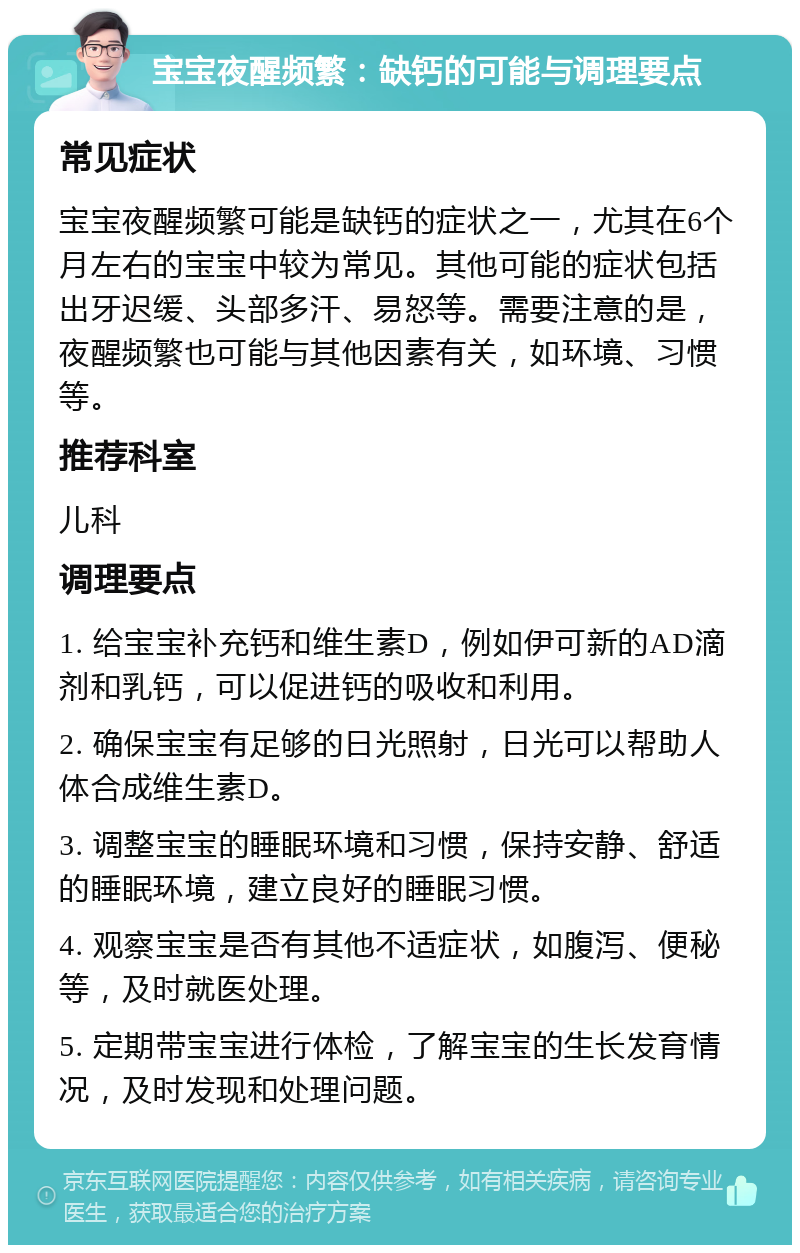 宝宝夜醒频繁：缺钙的可能与调理要点 常见症状 宝宝夜醒频繁可能是缺钙的症状之一，尤其在6个月左右的宝宝中较为常见。其他可能的症状包括出牙迟缓、头部多汗、易怒等。需要注意的是，夜醒频繁也可能与其他因素有关，如环境、习惯等。 推荐科室 儿科 调理要点 1. 给宝宝补充钙和维生素D，例如伊可新的AD滴剂和乳钙，可以促进钙的吸收和利用。 2. 确保宝宝有足够的日光照射，日光可以帮助人体合成维生素D。 3. 调整宝宝的睡眠环境和习惯，保持安静、舒适的睡眠环境，建立良好的睡眠习惯。 4. 观察宝宝是否有其他不适症状，如腹泻、便秘等，及时就医处理。 5. 定期带宝宝进行体检，了解宝宝的生长发育情况，及时发现和处理问题。