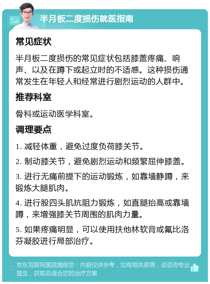 半月板二度损伤就医指南 常见症状 半月板二度损伤的常见症状包括膝盖疼痛、响声、以及在蹲下或起立时的不适感。这种损伤通常发生在年轻人和经常进行剧烈运动的人群中。 推荐科室 骨科或运动医学科室。 调理要点 1. 减轻体重，避免过度负荷膝关节。 2. 制动膝关节，避免剧烈运动和频繁屈伸膝盖。 3. 进行无痛前提下的运动锻炼，如靠墙静蹲，来锻炼大腿肌肉。 4. 进行股四头肌抗阻力锻炼，如直腿抬高或靠墙蹲，来增强膝关节周围的肌肉力量。 5. 如果疼痛明显，可以使用扶他林软膏或氟比洛芬凝胶进行局部治疗。