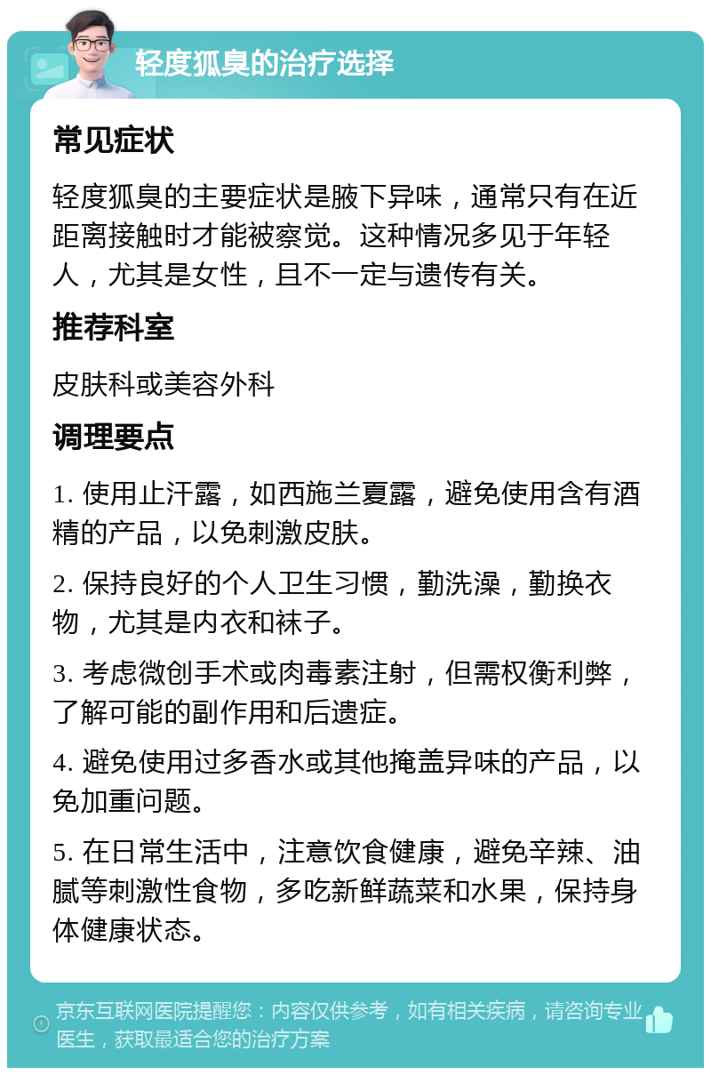 轻度狐臭的治疗选择 常见症状 轻度狐臭的主要症状是腋下异味，通常只有在近距离接触时才能被察觉。这种情况多见于年轻人，尤其是女性，且不一定与遗传有关。 推荐科室 皮肤科或美容外科 调理要点 1. 使用止汗露，如西施兰夏露，避免使用含有酒精的产品，以免刺激皮肤。 2. 保持良好的个人卫生习惯，勤洗澡，勤换衣物，尤其是内衣和袜子。 3. 考虑微创手术或肉毒素注射，但需权衡利弊，了解可能的副作用和后遗症。 4. 避免使用过多香水或其他掩盖异味的产品，以免加重问题。 5. 在日常生活中，注意饮食健康，避免辛辣、油腻等刺激性食物，多吃新鲜蔬菜和水果，保持身体健康状态。