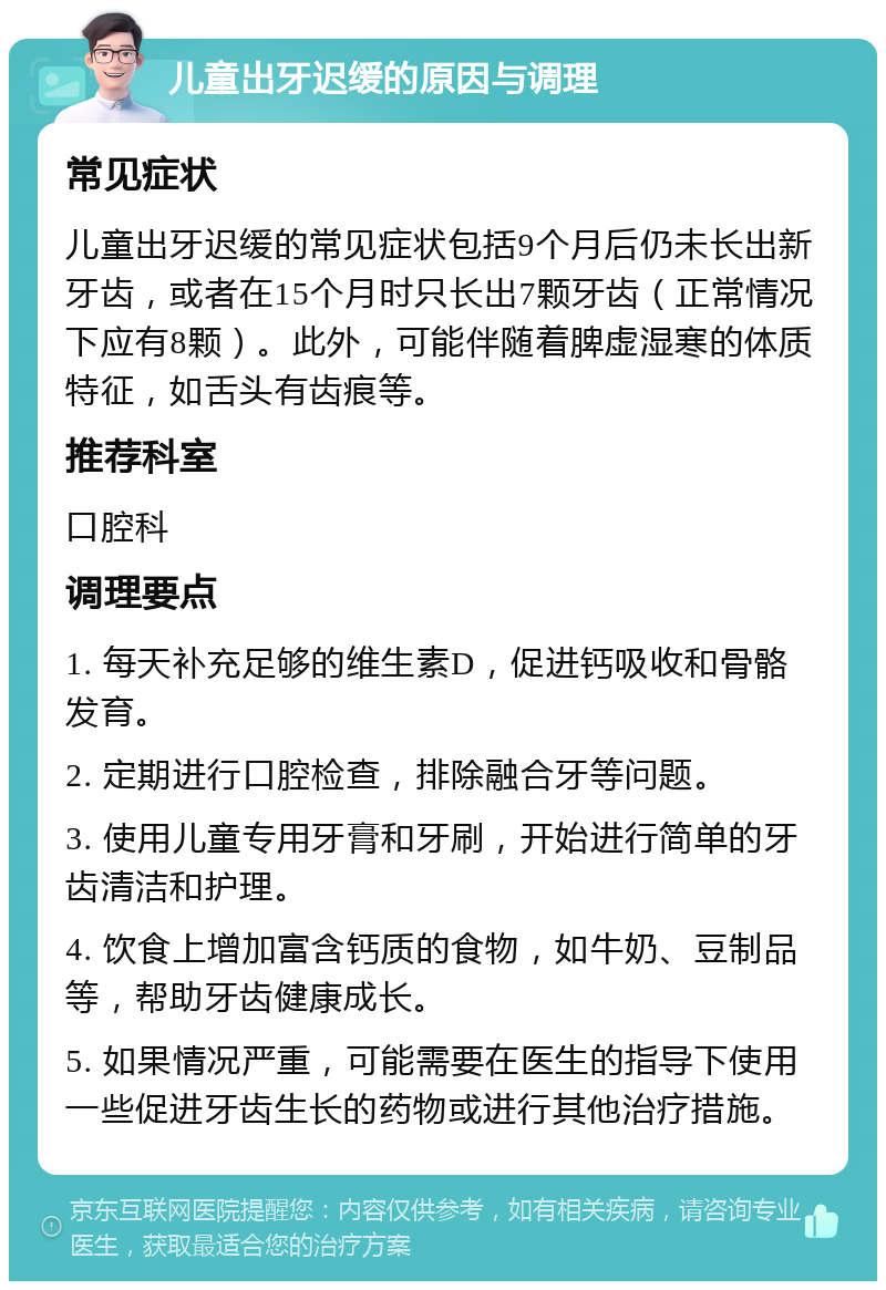 儿童出牙迟缓的原因与调理 常见症状 儿童出牙迟缓的常见症状包括9个月后仍未长出新牙齿，或者在15个月时只长出7颗牙齿（正常情况下应有8颗）。此外，可能伴随着脾虚湿寒的体质特征，如舌头有齿痕等。 推荐科室 口腔科 调理要点 1. 每天补充足够的维生素D，促进钙吸收和骨骼发育。 2. 定期进行口腔检查，排除融合牙等问题。 3. 使用儿童专用牙膏和牙刷，开始进行简单的牙齿清洁和护理。 4. 饮食上增加富含钙质的食物，如牛奶、豆制品等，帮助牙齿健康成长。 5. 如果情况严重，可能需要在医生的指导下使用一些促进牙齿生长的药物或进行其他治疗措施。