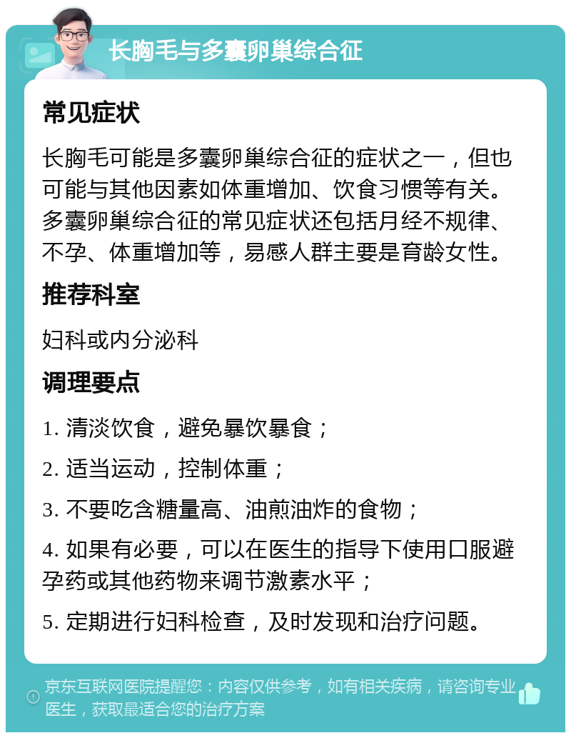 长胸毛与多囊卵巢综合征 常见症状 长胸毛可能是多囊卵巢综合征的症状之一，但也可能与其他因素如体重增加、饮食习惯等有关。多囊卵巢综合征的常见症状还包括月经不规律、不孕、体重增加等，易感人群主要是育龄女性。 推荐科室 妇科或内分泌科 调理要点 1. 清淡饮食，避免暴饮暴食； 2. 适当运动，控制体重； 3. 不要吃含糖量高、油煎油炸的食物； 4. 如果有必要，可以在医生的指导下使用口服避孕药或其他药物来调节激素水平； 5. 定期进行妇科检查，及时发现和治疗问题。