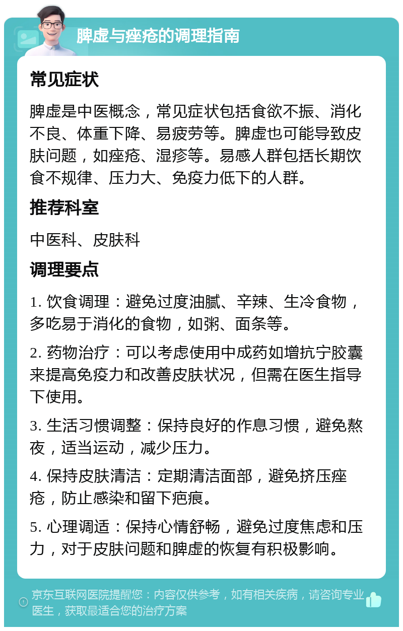 脾虚与痤疮的调理指南 常见症状 脾虚是中医概念，常见症状包括食欲不振、消化不良、体重下降、易疲劳等。脾虚也可能导致皮肤问题，如痤疮、湿疹等。易感人群包括长期饮食不规律、压力大、免疫力低下的人群。 推荐科室 中医科、皮肤科 调理要点 1. 饮食调理：避免过度油腻、辛辣、生冷食物，多吃易于消化的食物，如粥、面条等。 2. 药物治疗：可以考虑使用中成药如增抗宁胶囊来提高免疫力和改善皮肤状况，但需在医生指导下使用。 3. 生活习惯调整：保持良好的作息习惯，避免熬夜，适当运动，减少压力。 4. 保持皮肤清洁：定期清洁面部，避免挤压痤疮，防止感染和留下疤痕。 5. 心理调适：保持心情舒畅，避免过度焦虑和压力，对于皮肤问题和脾虚的恢复有积极影响。