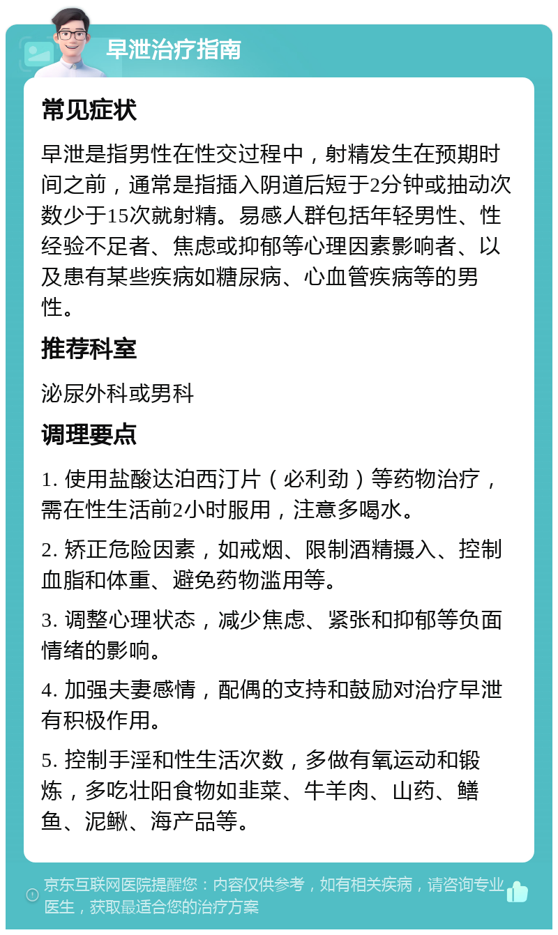 早泄治疗指南 常见症状 早泄是指男性在性交过程中，射精发生在预期时间之前，通常是指插入阴道后短于2分钟或抽动次数少于15次就射精。易感人群包括年轻男性、性经验不足者、焦虑或抑郁等心理因素影响者、以及患有某些疾病如糖尿病、心血管疾病等的男性。 推荐科室 泌尿外科或男科 调理要点 1. 使用盐酸达泊西汀片（必利劲）等药物治疗，需在性生活前2小时服用，注意多喝水。 2. 矫正危险因素，如戒烟、限制酒精摄入、控制血脂和体重、避免药物滥用等。 3. 调整心理状态，减少焦虑、紧张和抑郁等负面情绪的影响。 4. 加强夫妻感情，配偶的支持和鼓励对治疗早泄有积极作用。 5. 控制手淫和性生活次数，多做有氧运动和锻炼，多吃壮阳食物如韭菜、牛羊肉、山药、鳝鱼、泥鳅、海产品等。