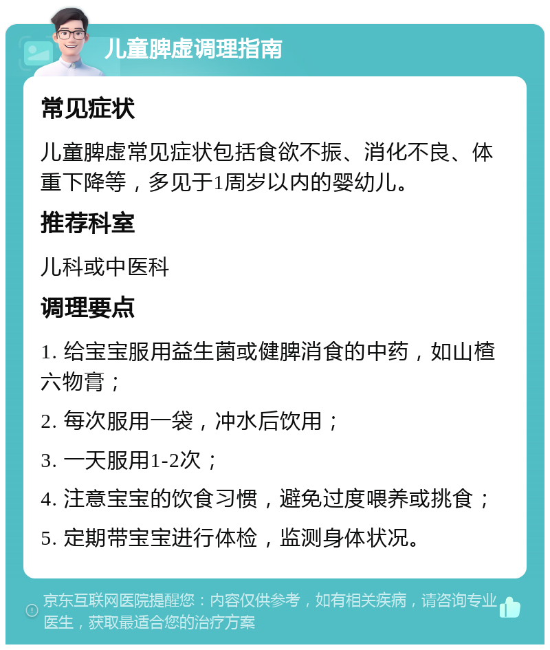 儿童脾虚调理指南 常见症状 儿童脾虚常见症状包括食欲不振、消化不良、体重下降等，多见于1周岁以内的婴幼儿。 推荐科室 儿科或中医科 调理要点 1. 给宝宝服用益生菌或健脾消食的中药，如山楂六物膏； 2. 每次服用一袋，冲水后饮用； 3. 一天服用1-2次； 4. 注意宝宝的饮食习惯，避免过度喂养或挑食； 5. 定期带宝宝进行体检，监测身体状况。