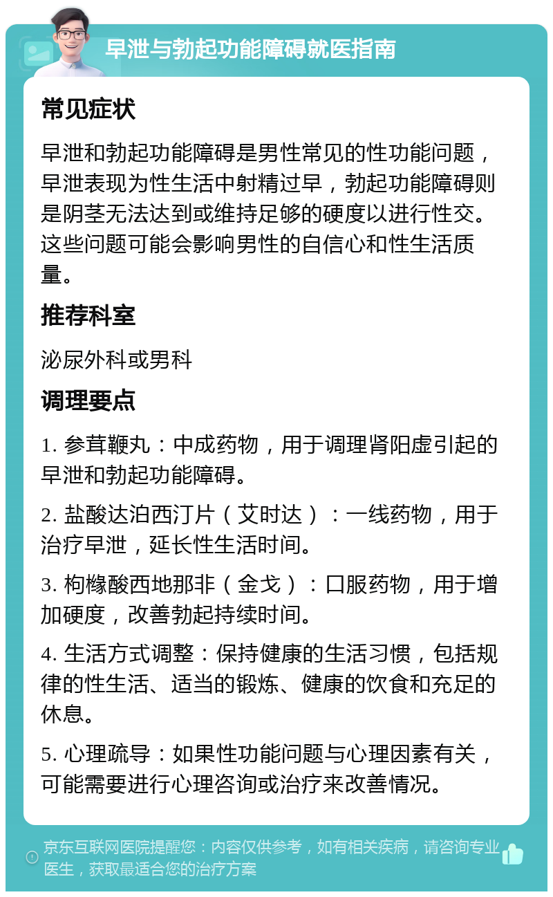 早泄与勃起功能障碍就医指南 常见症状 早泄和勃起功能障碍是男性常见的性功能问题，早泄表现为性生活中射精过早，勃起功能障碍则是阴茎无法达到或维持足够的硬度以进行性交。这些问题可能会影响男性的自信心和性生活质量。 推荐科室 泌尿外科或男科 调理要点 1. 参茸鞭丸：中成药物，用于调理肾阳虚引起的早泄和勃起功能障碍。 2. 盐酸达泊西汀片（艾时达）：一线药物，用于治疗早泄，延长性生活时间。 3. 枸橼酸西地那非（金戈）：口服药物，用于增加硬度，改善勃起持续时间。 4. 生活方式调整：保持健康的生活习惯，包括规律的性生活、适当的锻炼、健康的饮食和充足的休息。 5. 心理疏导：如果性功能问题与心理因素有关，可能需要进行心理咨询或治疗来改善情况。