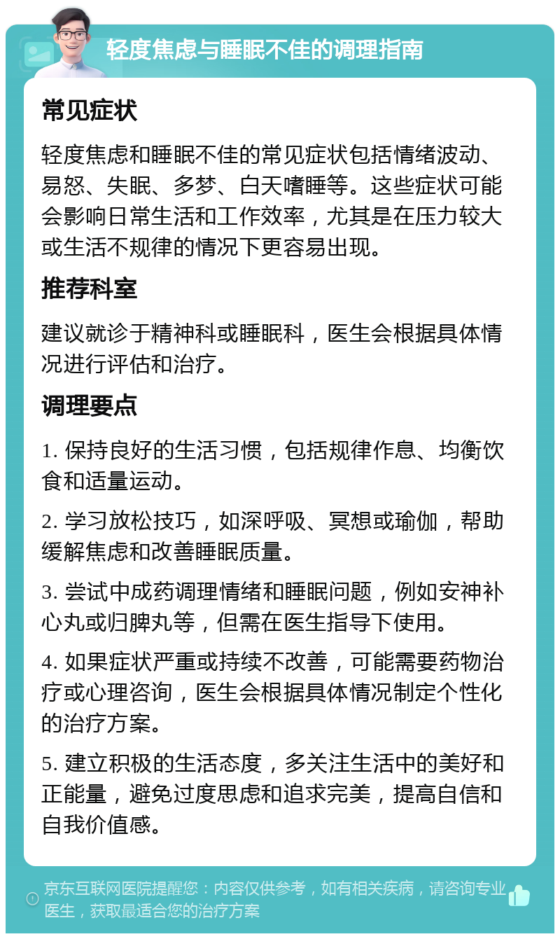 轻度焦虑与睡眠不佳的调理指南 常见症状 轻度焦虑和睡眠不佳的常见症状包括情绪波动、易怒、失眠、多梦、白天嗜睡等。这些症状可能会影响日常生活和工作效率，尤其是在压力较大或生活不规律的情况下更容易出现。 推荐科室 建议就诊于精神科或睡眠科，医生会根据具体情况进行评估和治疗。 调理要点 1. 保持良好的生活习惯，包括规律作息、均衡饮食和适量运动。 2. 学习放松技巧，如深呼吸、冥想或瑜伽，帮助缓解焦虑和改善睡眠质量。 3. 尝试中成药调理情绪和睡眠问题，例如安神补心丸或归脾丸等，但需在医生指导下使用。 4. 如果症状严重或持续不改善，可能需要药物治疗或心理咨询，医生会根据具体情况制定个性化的治疗方案。 5. 建立积极的生活态度，多关注生活中的美好和正能量，避免过度思虑和追求完美，提高自信和自我价值感。