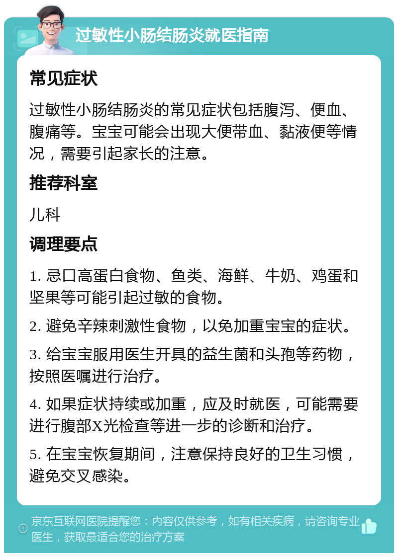 过敏性小肠结肠炎就医指南 常见症状 过敏性小肠结肠炎的常见症状包括腹泻、便血、腹痛等。宝宝可能会出现大便带血、黏液便等情况，需要引起家长的注意。 推荐科室 儿科 调理要点 1. 忌口高蛋白食物、鱼类、海鲜、牛奶、鸡蛋和坚果等可能引起过敏的食物。 2. 避免辛辣刺激性食物，以免加重宝宝的症状。 3. 给宝宝服用医生开具的益生菌和头孢等药物，按照医嘱进行治疗。 4. 如果症状持续或加重，应及时就医，可能需要进行腹部X光检查等进一步的诊断和治疗。 5. 在宝宝恢复期间，注意保持良好的卫生习惯，避免交叉感染。