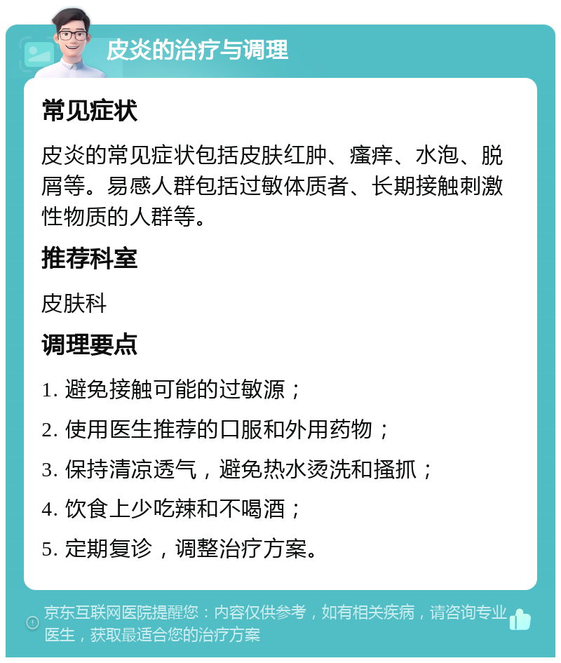 皮炎的治疗与调理 常见症状 皮炎的常见症状包括皮肤红肿、瘙痒、水泡、脱屑等。易感人群包括过敏体质者、长期接触刺激性物质的人群等。 推荐科室 皮肤科 调理要点 1. 避免接触可能的过敏源； 2. 使用医生推荐的口服和外用药物； 3. 保持清凉透气，避免热水烫洗和搔抓； 4. 饮食上少吃辣和不喝酒； 5. 定期复诊，调整治疗方案。