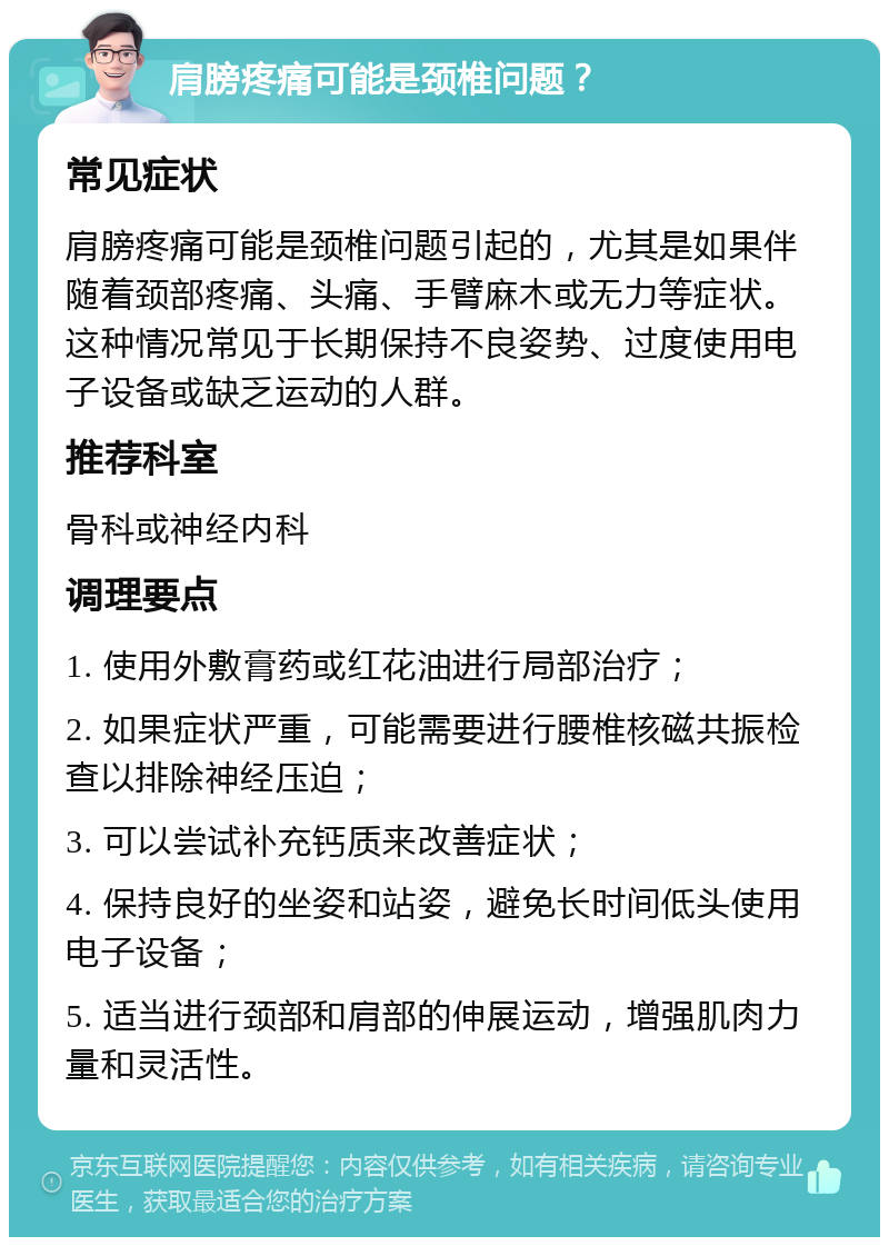 肩膀疼痛可能是颈椎问题？ 常见症状 肩膀疼痛可能是颈椎问题引起的，尤其是如果伴随着颈部疼痛、头痛、手臂麻木或无力等症状。这种情况常见于长期保持不良姿势、过度使用电子设备或缺乏运动的人群。 推荐科室 骨科或神经内科 调理要点 1. 使用外敷膏药或红花油进行局部治疗； 2. 如果症状严重，可能需要进行腰椎核磁共振检查以排除神经压迫； 3. 可以尝试补充钙质来改善症状； 4. 保持良好的坐姿和站姿，避免长时间低头使用电子设备； 5. 适当进行颈部和肩部的伸展运动，增强肌肉力量和灵活性。