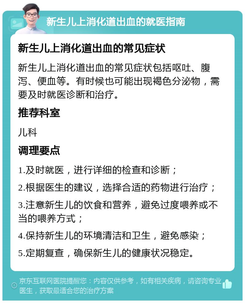 新生儿上消化道出血的就医指南 新生儿上消化道出血的常见症状 新生儿上消化道出血的常见症状包括呕吐、腹泻、便血等。有时候也可能出现褐色分泌物，需要及时就医诊断和治疗。 推荐科室 儿科 调理要点 1.及时就医，进行详细的检查和诊断； 2.根据医生的建议，选择合适的药物进行治疗； 3.注意新生儿的饮食和营养，避免过度喂养或不当的喂养方式； 4.保持新生儿的环境清洁和卫生，避免感染； 5.定期复查，确保新生儿的健康状况稳定。