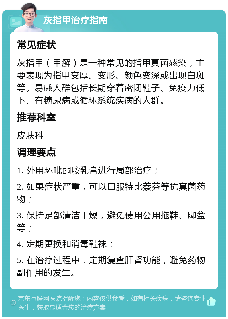 灰指甲治疗指南 常见症状 灰指甲（甲癣）是一种常见的指甲真菌感染，主要表现为指甲变厚、变形、颜色变深或出现白斑等。易感人群包括长期穿着密闭鞋子、免疫力低下、有糖尿病或循环系统疾病的人群。 推荐科室 皮肤科 调理要点 1. 外用环吡酮胺乳膏进行局部治疗； 2. 如果症状严重，可以口服特比萘芬等抗真菌药物； 3. 保持足部清洁干燥，避免使用公用拖鞋、脚盆等； 4. 定期更换和消毒鞋袜； 5. 在治疗过程中，定期复查肝肾功能，避免药物副作用的发生。