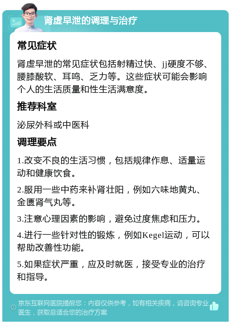 肾虚早泄的调理与治疗 常见症状 肾虚早泄的常见症状包括射精过快、jj硬度不够、腰膝酸软、耳鸣、乏力等。这些症状可能会影响个人的生活质量和性生活满意度。 推荐科室 泌尿外科或中医科 调理要点 1.改变不良的生活习惯，包括规律作息、适量运动和健康饮食。 2.服用一些中药来补肾壮阳，例如六味地黄丸、金匮肾气丸等。 3.注意心理因素的影响，避免过度焦虑和压力。 4.进行一些针对性的锻炼，例如Kegel运动，可以帮助改善性功能。 5.如果症状严重，应及时就医，接受专业的治疗和指导。