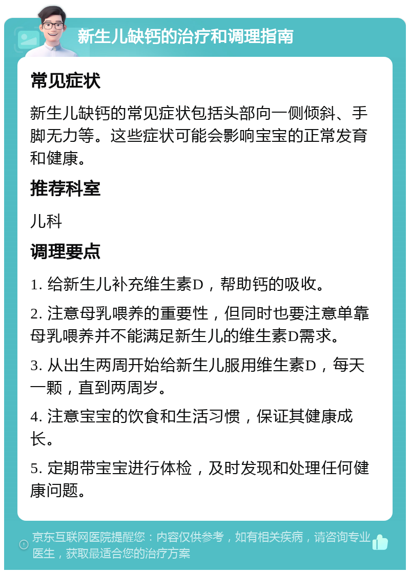 新生儿缺钙的治疗和调理指南 常见症状 新生儿缺钙的常见症状包括头部向一侧倾斜、手脚无力等。这些症状可能会影响宝宝的正常发育和健康。 推荐科室 儿科 调理要点 1. 给新生儿补充维生素D，帮助钙的吸收。 2. 注意母乳喂养的重要性，但同时也要注意单靠母乳喂养并不能满足新生儿的维生素D需求。 3. 从出生两周开始给新生儿服用维生素D，每天一颗，直到两周岁。 4. 注意宝宝的饮食和生活习惯，保证其健康成长。 5. 定期带宝宝进行体检，及时发现和处理任何健康问题。