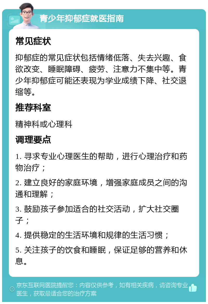 青少年抑郁症就医指南 常见症状 抑郁症的常见症状包括情绪低落、失去兴趣、食欲改变、睡眠障碍、疲劳、注意力不集中等。青少年抑郁症可能还表现为学业成绩下降、社交退缩等。 推荐科室 精神科或心理科 调理要点 1. 寻求专业心理医生的帮助，进行心理治疗和药物治疗； 2. 建立良好的家庭环境，增强家庭成员之间的沟通和理解； 3. 鼓励孩子参加适合的社交活动，扩大社交圈子； 4. 提供稳定的生活环境和规律的生活习惯； 5. 关注孩子的饮食和睡眠，保证足够的营养和休息。