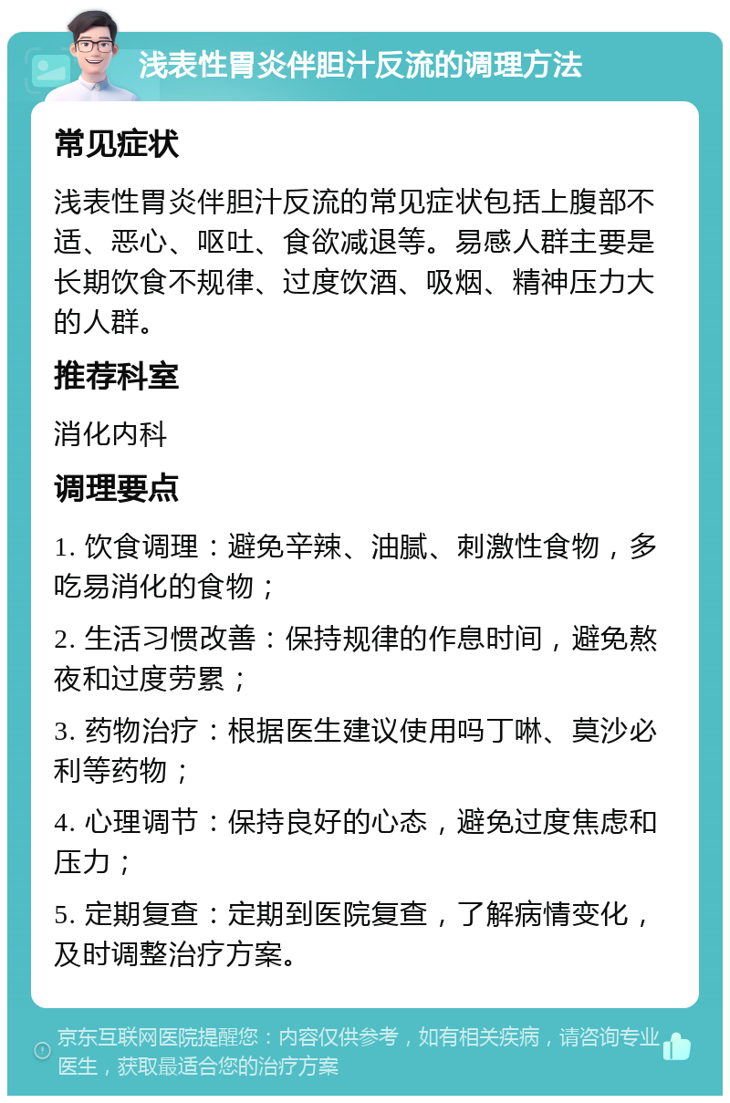 浅表性胃炎伴胆汁反流的调理方法 常见症状 浅表性胃炎伴胆汁反流的常见症状包括上腹部不适、恶心、呕吐、食欲减退等。易感人群主要是长期饮食不规律、过度饮酒、吸烟、精神压力大的人群。 推荐科室 消化内科 调理要点 1. 饮食调理：避免辛辣、油腻、刺激性食物，多吃易消化的食物； 2. 生活习惯改善：保持规律的作息时间，避免熬夜和过度劳累； 3. 药物治疗：根据医生建议使用吗丁啉、莫沙必利等药物； 4. 心理调节：保持良好的心态，避免过度焦虑和压力； 5. 定期复查：定期到医院复查，了解病情变化，及时调整治疗方案。