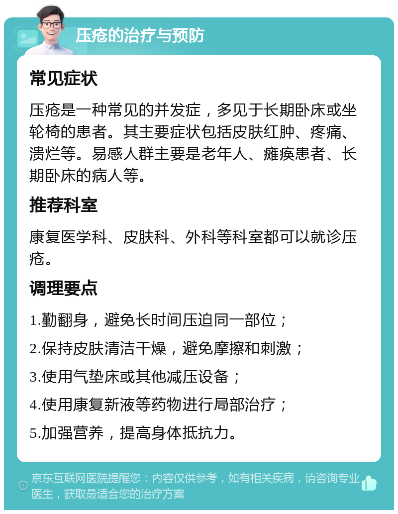 压疮的治疗与预防 常见症状 压疮是一种常见的并发症，多见于长期卧床或坐轮椅的患者。其主要症状包括皮肤红肿、疼痛、溃烂等。易感人群主要是老年人、瘫痪患者、长期卧床的病人等。 推荐科室 康复医学科、皮肤科、外科等科室都可以就诊压疮。 调理要点 1.勤翻身，避免长时间压迫同一部位； 2.保持皮肤清洁干燥，避免摩擦和刺激； 3.使用气垫床或其他减压设备； 4.使用康复新液等药物进行局部治疗； 5.加强营养，提高身体抵抗力。