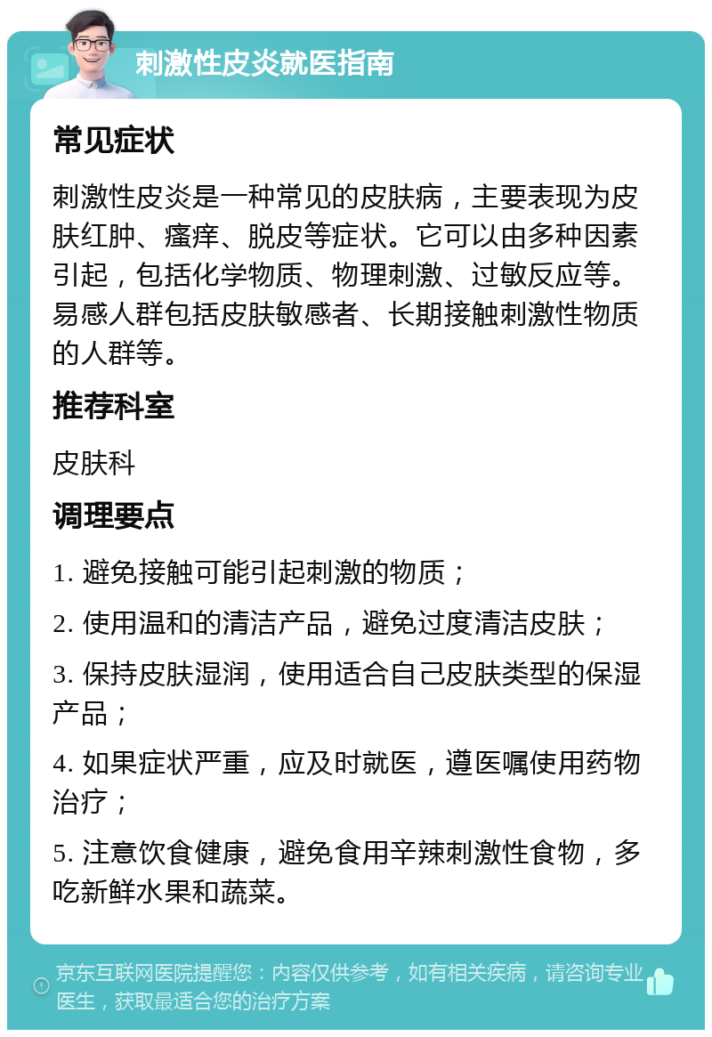 刺激性皮炎就医指南 常见症状 刺激性皮炎是一种常见的皮肤病，主要表现为皮肤红肿、瘙痒、脱皮等症状。它可以由多种因素引起，包括化学物质、物理刺激、过敏反应等。易感人群包括皮肤敏感者、长期接触刺激性物质的人群等。 推荐科室 皮肤科 调理要点 1. 避免接触可能引起刺激的物质； 2. 使用温和的清洁产品，避免过度清洁皮肤； 3. 保持皮肤湿润，使用适合自己皮肤类型的保湿产品； 4. 如果症状严重，应及时就医，遵医嘱使用药物治疗； 5. 注意饮食健康，避免食用辛辣刺激性食物，多吃新鲜水果和蔬菜。