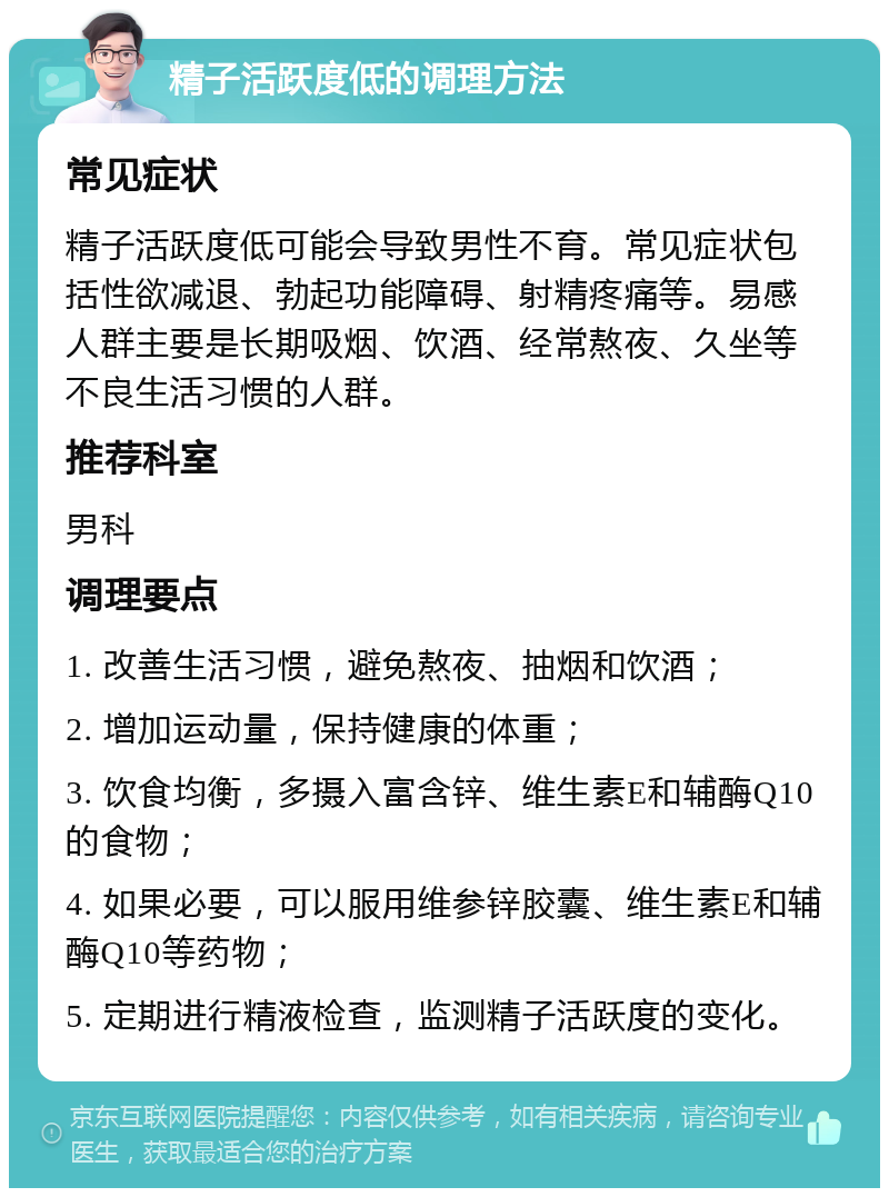 精子活跃度低的调理方法 常见症状 精子活跃度低可能会导致男性不育。常见症状包括性欲减退、勃起功能障碍、射精疼痛等。易感人群主要是长期吸烟、饮酒、经常熬夜、久坐等不良生活习惯的人群。 推荐科室 男科 调理要点 1. 改善生活习惯，避免熬夜、抽烟和饮酒； 2. 增加运动量，保持健康的体重； 3. 饮食均衡，多摄入富含锌、维生素E和辅酶Q10的食物； 4. 如果必要，可以服用维参锌胶囊、维生素E和辅酶Q10等药物； 5. 定期进行精液检查，监测精子活跃度的变化。