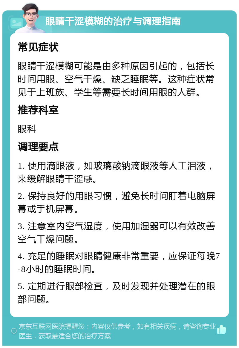 眼睛干涩模糊的治疗与调理指南 常见症状 眼睛干涩模糊可能是由多种原因引起的，包括长时间用眼、空气干燥、缺乏睡眠等。这种症状常见于上班族、学生等需要长时间用眼的人群。 推荐科室 眼科 调理要点 1. 使用滴眼液，如玻璃酸钠滴眼液等人工泪液，来缓解眼睛干涩感。 2. 保持良好的用眼习惯，避免长时间盯着电脑屏幕或手机屏幕。 3. 注意室内空气湿度，使用加湿器可以有效改善空气干燥问题。 4. 充足的睡眠对眼睛健康非常重要，应保证每晚7-8小时的睡眠时间。 5. 定期进行眼部检查，及时发现并处理潜在的眼部问题。