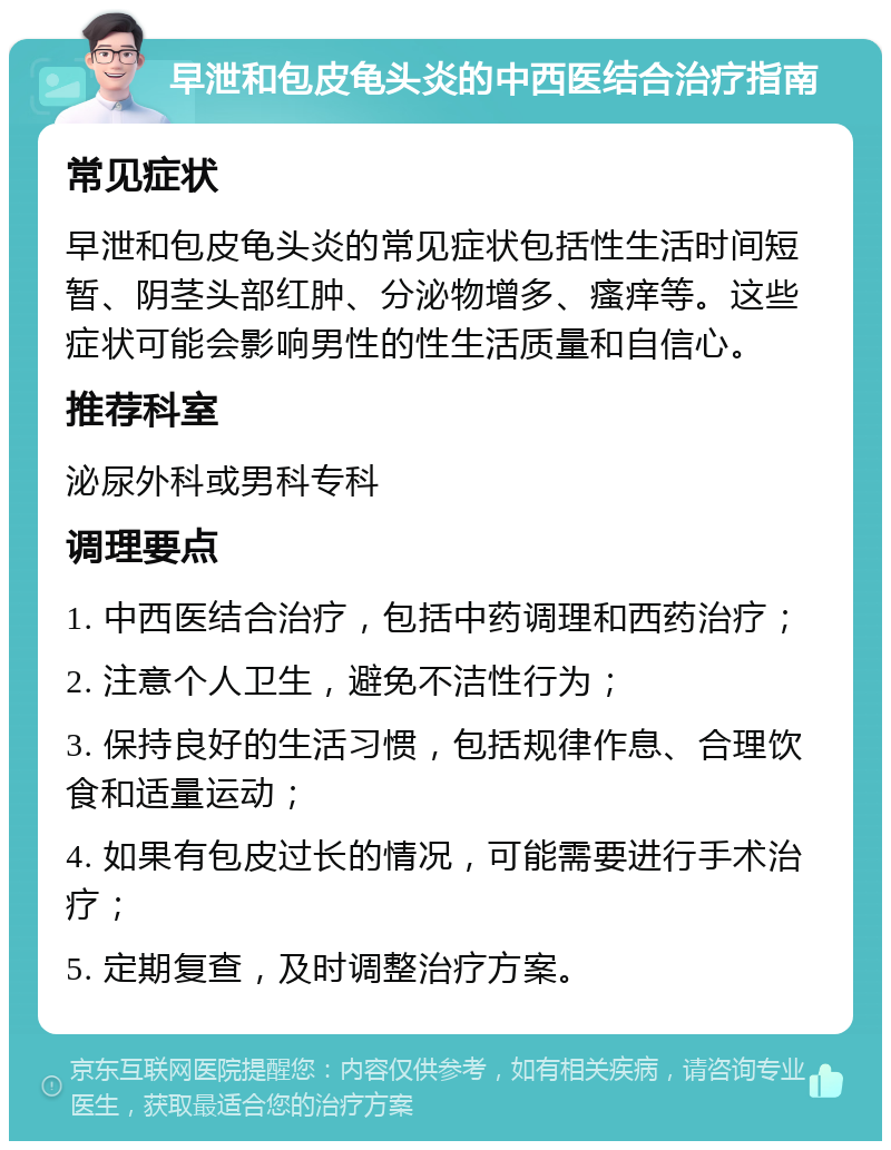 早泄和包皮龟头炎的中西医结合治疗指南 常见症状 早泄和包皮龟头炎的常见症状包括性生活时间短暂、阴茎头部红肿、分泌物增多、瘙痒等。这些症状可能会影响男性的性生活质量和自信心。 推荐科室 泌尿外科或男科专科 调理要点 1. 中西医结合治疗，包括中药调理和西药治疗； 2. 注意个人卫生，避免不洁性行为； 3. 保持良好的生活习惯，包括规律作息、合理饮食和适量运动； 4. 如果有包皮过长的情况，可能需要进行手术治疗； 5. 定期复查，及时调整治疗方案。