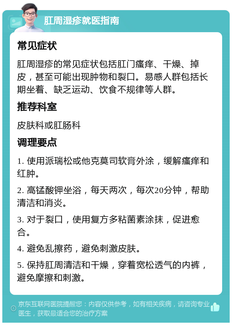 肛周湿疹就医指南 常见症状 肛周湿疹的常见症状包括肛门瘙痒、干燥、掉皮，甚至可能出现肿物和裂口。易感人群包括长期坐着、缺乏运动、饮食不规律等人群。 推荐科室 皮肤科或肛肠科 调理要点 1. 使用派瑞松或他克莫司软膏外涂，缓解瘙痒和红肿。 2. 高锰酸钾坐浴，每天两次，每次20分钟，帮助清洁和消炎。 3. 对于裂口，使用复方多粘菌素涂抹，促进愈合。 4. 避免乱擦药，避免刺激皮肤。 5. 保持肛周清洁和干燥，穿着宽松透气的内裤，避免摩擦和刺激。