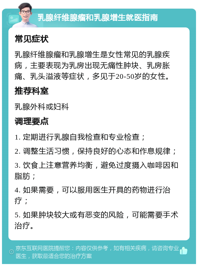 乳腺纤维腺瘤和乳腺增生就医指南 常见症状 乳腺纤维腺瘤和乳腺增生是女性常见的乳腺疾病，主要表现为乳房出现无痛性肿块、乳房胀痛、乳头溢液等症状，多见于20-50岁的女性。 推荐科室 乳腺外科或妇科 调理要点 1. 定期进行乳腺自我检查和专业检查； 2. 调整生活习惯，保持良好的心态和作息规律； 3. 饮食上注意营养均衡，避免过度摄入咖啡因和脂肪； 4. 如果需要，可以服用医生开具的药物进行治疗； 5. 如果肿块较大或有恶变的风险，可能需要手术治疗。