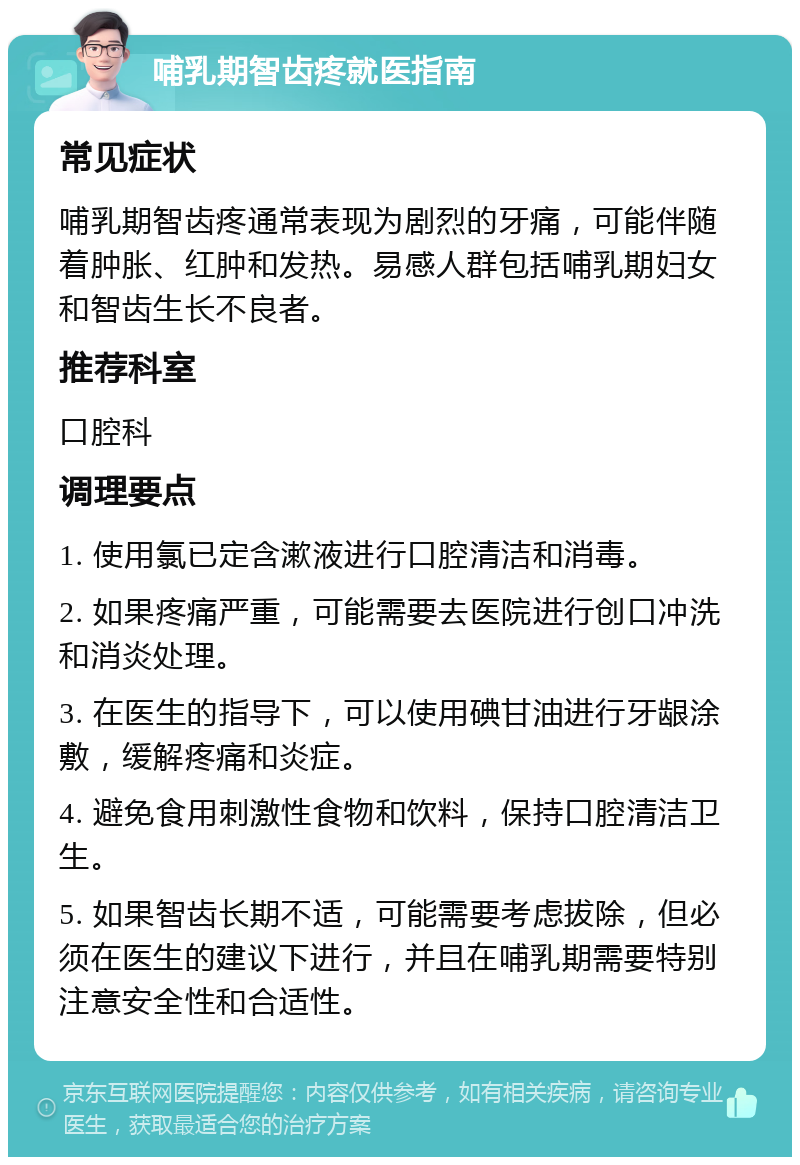 哺乳期智齿疼就医指南 常见症状 哺乳期智齿疼通常表现为剧烈的牙痛，可能伴随着肿胀、红肿和发热。易感人群包括哺乳期妇女和智齿生长不良者。 推荐科室 口腔科 调理要点 1. 使用氯已定含漱液进行口腔清洁和消毒。 2. 如果疼痛严重，可能需要去医院进行创口冲洗和消炎处理。 3. 在医生的指导下，可以使用碘甘油进行牙龈涂敷，缓解疼痛和炎症。 4. 避免食用刺激性食物和饮料，保持口腔清洁卫生。 5. 如果智齿长期不适，可能需要考虑拔除，但必须在医生的建议下进行，并且在哺乳期需要特别注意安全性和合适性。