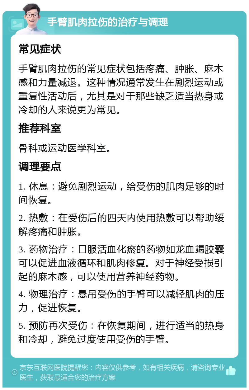 手臂肌肉拉伤的治疗与调理 常见症状 手臂肌肉拉伤的常见症状包括疼痛、肿胀、麻木感和力量减退。这种情况通常发生在剧烈运动或重复性活动后，尤其是对于那些缺乏适当热身或冷却的人来说更为常见。 推荐科室 骨科或运动医学科室。 调理要点 1. 休息：避免剧烈运动，给受伤的肌肉足够的时间恢复。 2. 热敷：在受伤后的四天内使用热敷可以帮助缓解疼痛和肿胀。 3. 药物治疗：口服活血化瘀的药物如龙血竭胶囊可以促进血液循环和肌肉修复。对于神经受损引起的麻木感，可以使用营养神经药物。 4. 物理治疗：悬吊受伤的手臂可以减轻肌肉的压力，促进恢复。 5. 预防再次受伤：在恢复期间，进行适当的热身和冷却，避免过度使用受伤的手臂。