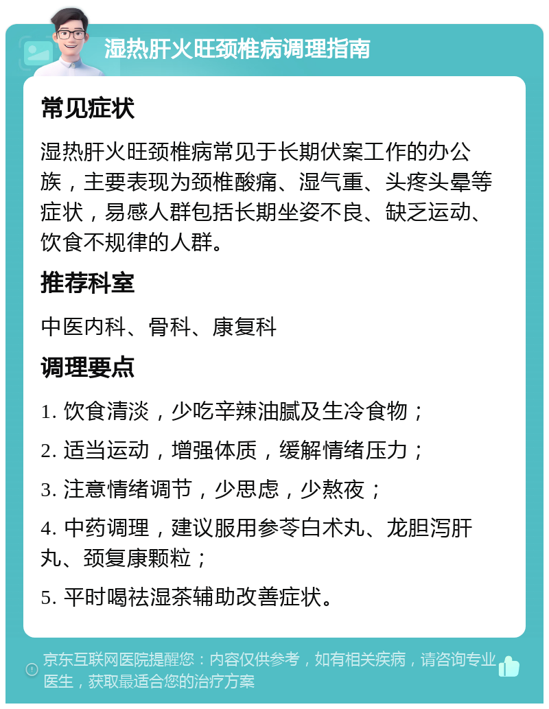 湿热肝火旺颈椎病调理指南 常见症状 湿热肝火旺颈椎病常见于长期伏案工作的办公族，主要表现为颈椎酸痛、湿气重、头疼头晕等症状，易感人群包括长期坐姿不良、缺乏运动、饮食不规律的人群。 推荐科室 中医内科、骨科、康复科 调理要点 1. 饮食清淡，少吃辛辣油腻及生冷食物； 2. 适当运动，增强体质，缓解情绪压力； 3. 注意情绪调节，少思虑，少熬夜； 4. 中药调理，建议服用参苓白术丸、龙胆泻肝丸、颈复康颗粒； 5. 平时喝祛湿茶辅助改善症状。