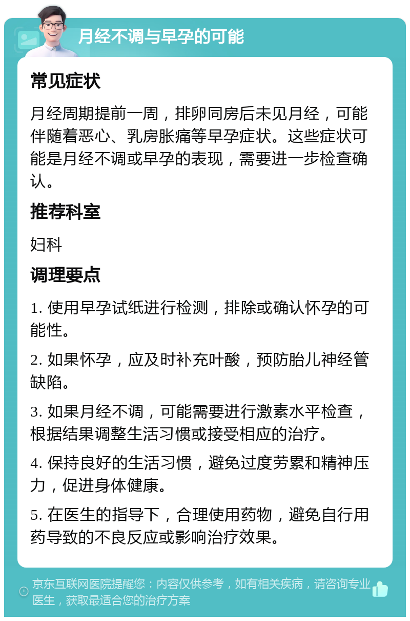 月经不调与早孕的可能 常见症状 月经周期提前一周，排卵同房后未见月经，可能伴随着恶心、乳房胀痛等早孕症状。这些症状可能是月经不调或早孕的表现，需要进一步检查确认。 推荐科室 妇科 调理要点 1. 使用早孕试纸进行检测，排除或确认怀孕的可能性。 2. 如果怀孕，应及时补充叶酸，预防胎儿神经管缺陷。 3. 如果月经不调，可能需要进行激素水平检查，根据结果调整生活习惯或接受相应的治疗。 4. 保持良好的生活习惯，避免过度劳累和精神压力，促进身体健康。 5. 在医生的指导下，合理使用药物，避免自行用药导致的不良反应或影响治疗效果。