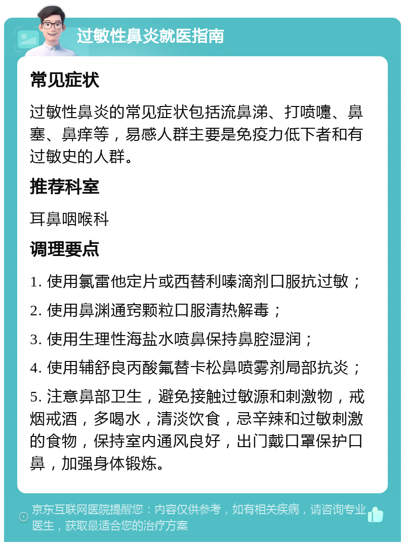 过敏性鼻炎就医指南 常见症状 过敏性鼻炎的常见症状包括流鼻涕、打喷嚏、鼻塞、鼻痒等，易感人群主要是免疫力低下者和有过敏史的人群。 推荐科室 耳鼻咽喉科 调理要点 1. 使用氯雷他定片或西替利嗪滴剂口服抗过敏； 2. 使用鼻渊通窍颗粒口服清热解毒； 3. 使用生理性海盐水喷鼻保持鼻腔湿润； 4. 使用辅舒良丙酸氟替卡松鼻喷雾剂局部抗炎； 5. 注意鼻部卫生，避免接触过敏源和刺激物，戒烟戒酒，多喝水，清淡饮食，忌辛辣和过敏刺激的食物，保持室内通风良好，出门戴口罩保护口鼻，加强身体锻炼。