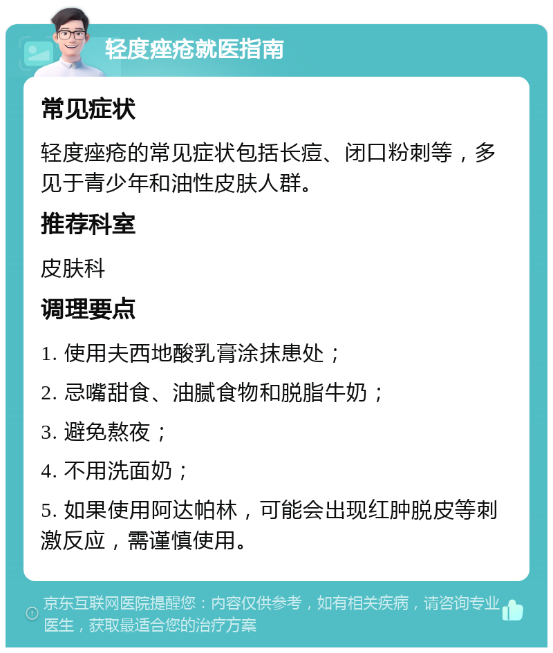 轻度痤疮就医指南 常见症状 轻度痤疮的常见症状包括长痘、闭口粉刺等，多见于青少年和油性皮肤人群。 推荐科室 皮肤科 调理要点 1. 使用夫西地酸乳膏涂抹患处； 2. 忌嘴甜食、油腻食物和脱脂牛奶； 3. 避免熬夜； 4. 不用洗面奶； 5. 如果使用阿达帕林，可能会出现红肿脱皮等刺激反应，需谨慎使用。